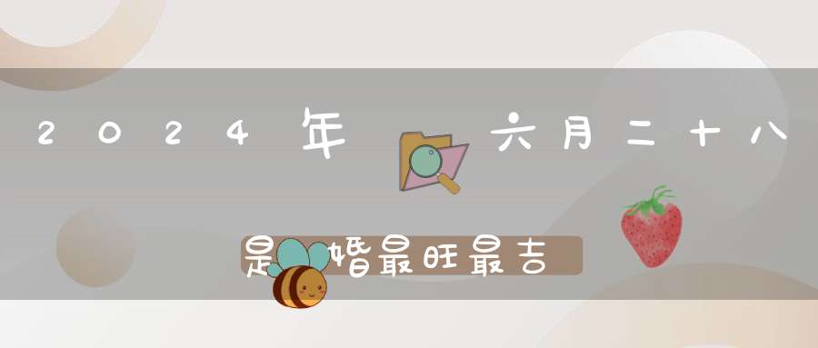 2024年農歷六月二十八是結婚最旺最吉利的好日子嗎,是不是嫁娶的好日子